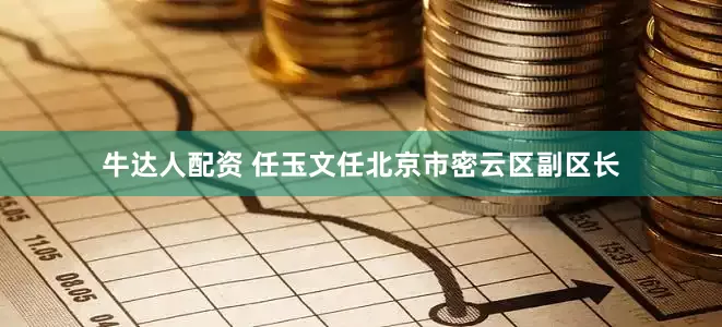 牛达人配资 任玉文任北京市密云区副区长