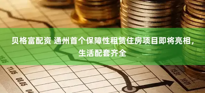 贝格富配资 通州首个保障性租赁住房项目即将亮相，生活配套齐全