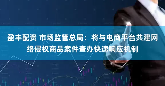 盈丰配资 市场监管总局：将与电商平台共建网络侵权商品案件查办快速响应机制