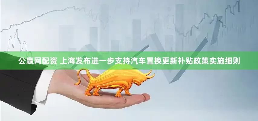 公赢网配资 上海发布进一步支持汽车置换更新补贴政策实施细则