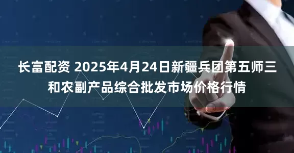 长富配资 2025年4月24日新疆兵团第五师三和农副产品综合批发市场价格行情