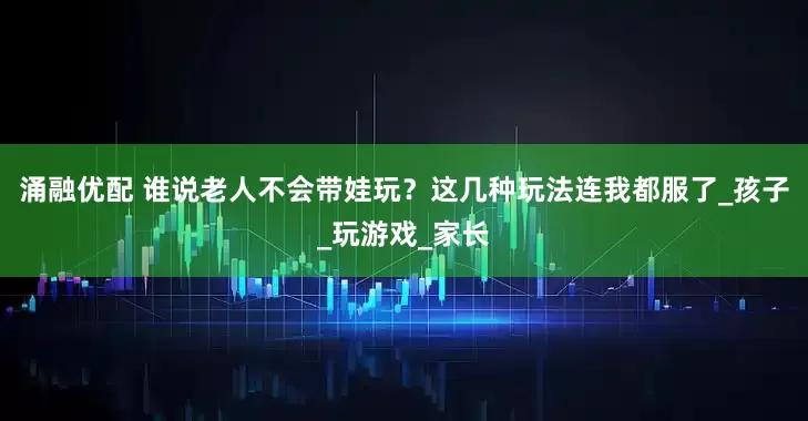 涌融优配 谁说老人不会带娃玩？这几种玩法连我都服了_孩子_玩游戏_家长