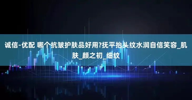 诚信-优配 哪个抗皱护肤品好用?抚平抬头纹水润自信笑容_肌肤_颜之初_细纹