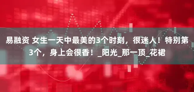 易融资 女生一天中最美的3个时刻，很迷人！特别第3个，身上会很香！_阳光_那一顶_花裙