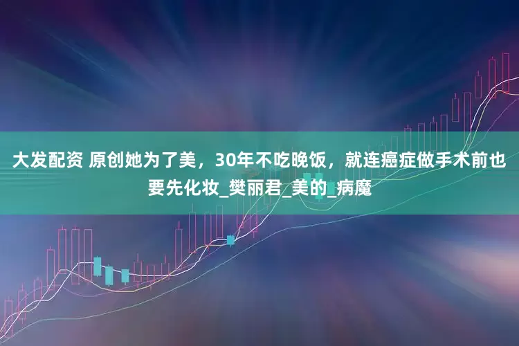 大发配资 原创她为了美，30年不吃晚饭，就连癌症做手术前也要先化妆_樊丽君_美的_病魔
