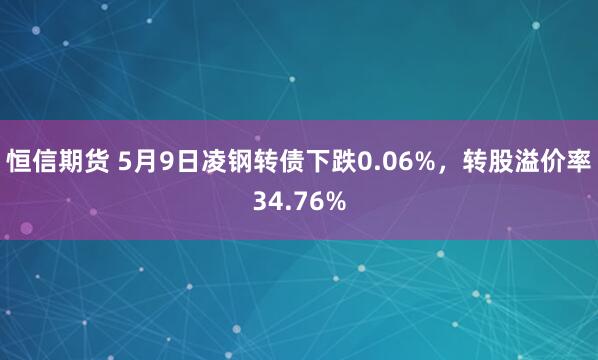 恒信期货 5月9日凌钢转债下跌0.06%，转股溢价率34.76%