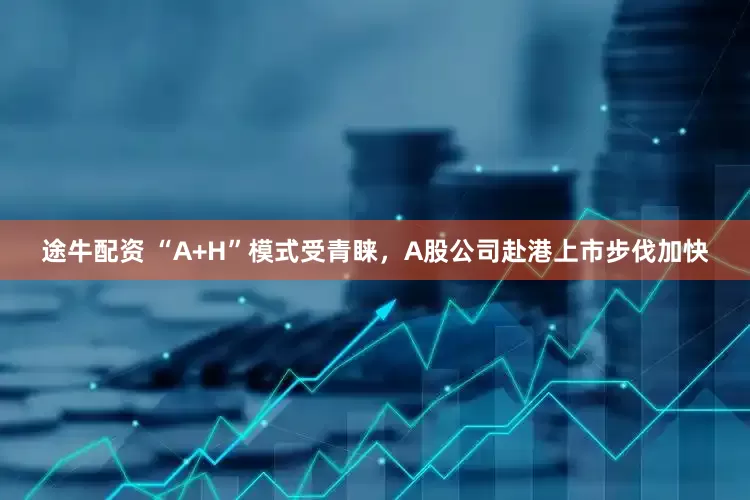 途牛配资 “A+H”模式受青睐，A股公司赴港上市步伐加快