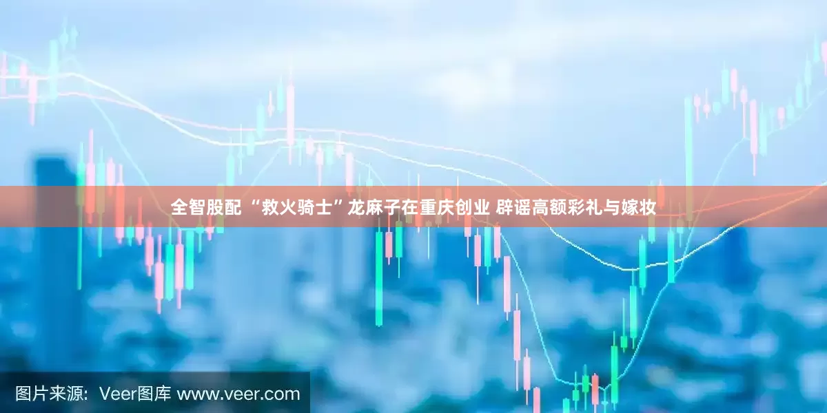 全智股配 “救火骑士”龙麻子在重庆创业 辟谣高额彩礼与嫁妆