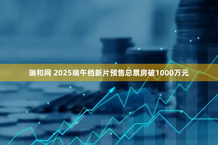 瑞和网 2025端午档新片预售总票房破1000万元