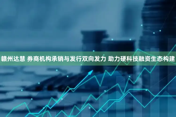 赣州达慧 券商机构承销与发行双向发力 助力硬科技融资生态构建