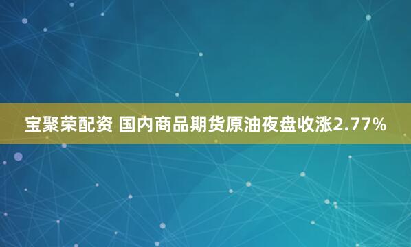 宝聚荣配资 国内商品期货原油夜盘收涨2.77%