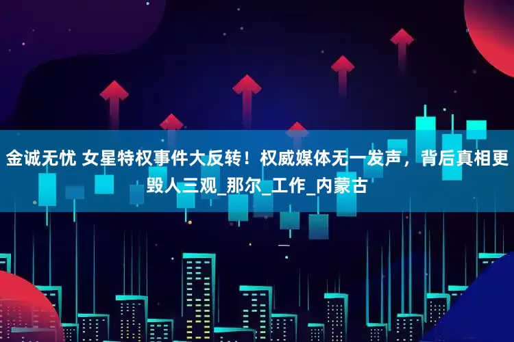 金诚无忧 女星特权事件大反转！权威媒体无一发声，背后真相更毁人三观_那尔_工作_内蒙古