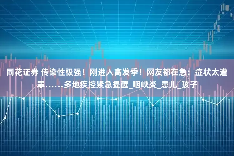 同花证券 传染性极强！刚进入高发季！网友都在急：症状太遭罪……多地疾控紧急提醒_咽峡炎_患儿_孩子