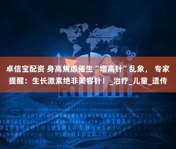 卓信宝配资 身高焦虑催生“增高针”乱象， 专家提醒：生长激素绝非美容针！_治疗_儿童_遗传