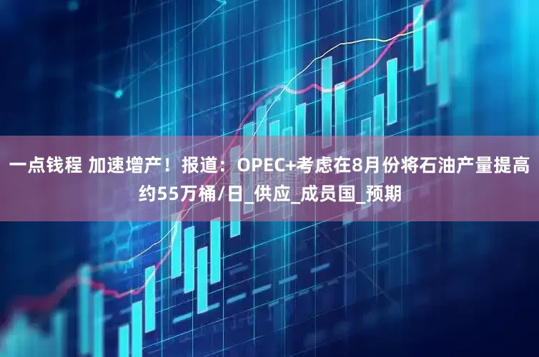 一点钱程 加速增产！报道：OPEC+考虑在8月份将石油产量提高约55万桶/日_供应_成员国_预期