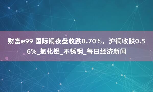 财富e99 国际铜夜盘收跌0.70%，沪铜收跌0.56%_氧化铝_不锈钢_每日经济新闻