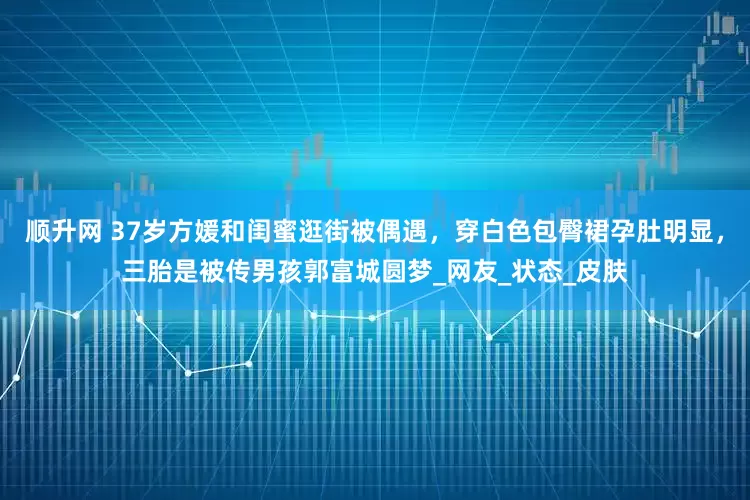 顺升网 37岁方媛和闺蜜逛街被偶遇，穿白色包臀裙孕肚明显，三胎是被传男孩郭富城圆梦_网友_状态_皮肤