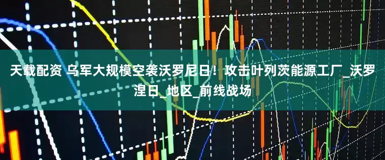 天载配资 乌军大规模空袭沃罗尼日！攻击叶列茨能源工厂_沃罗涅日_地区_前线战场