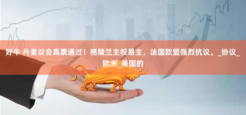 好牛 丹麦议会高票通过！格陵兰主权易主，法国欧盟强烈抗议。_协议_欧洲_美国的