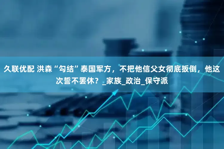 久联优配 洪森“勾结”泰国军方，不把他信父女彻底扳倒，他这次誓不罢休？_家族_政治_保守派