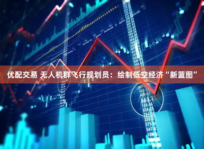 优配交易 无人机群飞行规划员：绘制低空经济“新蓝图”
