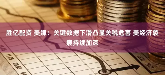 胜亿配资 美媒：关键数据下滑凸显关税危害 美经济裂痕持续加深