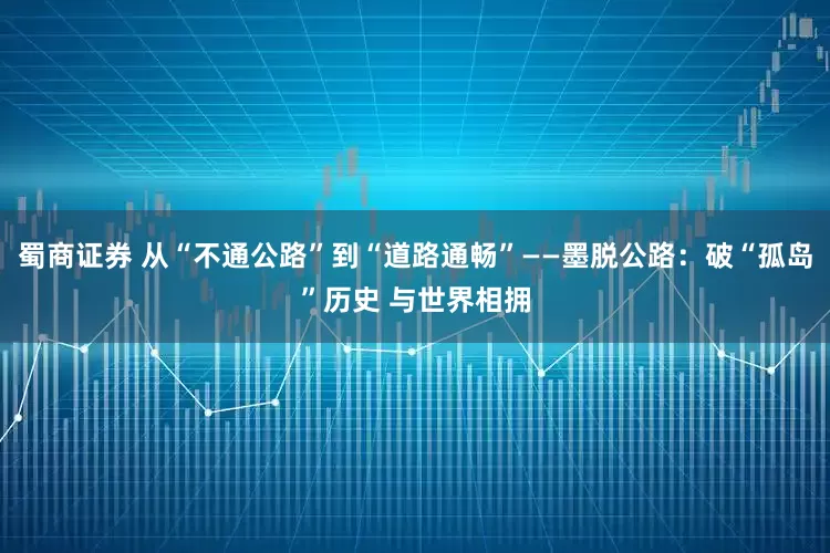蜀商证券 从“不通公路”到“道路通畅”——墨脱公路：破“孤岛”历史 与世界相拥