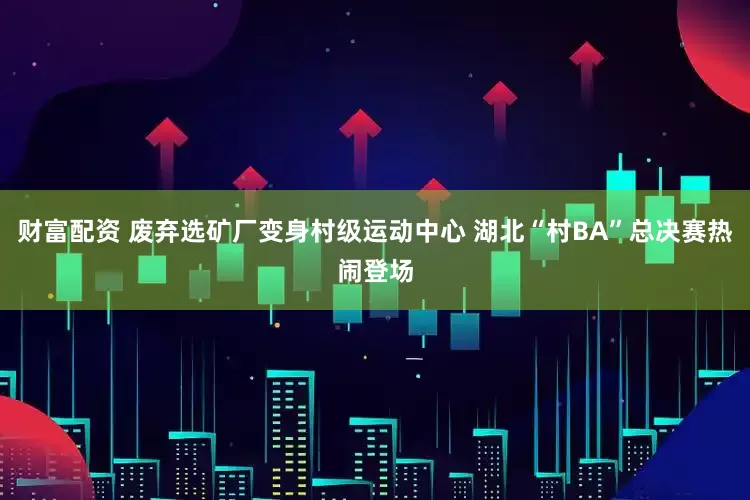 财富配资 废弃选矿厂变身村级运动中心 湖北“村BA”总决赛热闹登场
