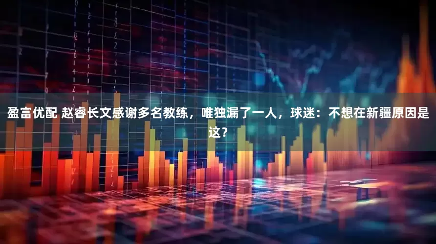 盈富优配 赵睿长文感谢多名教练，唯独漏了一人，球迷：不想在新疆原因是这？