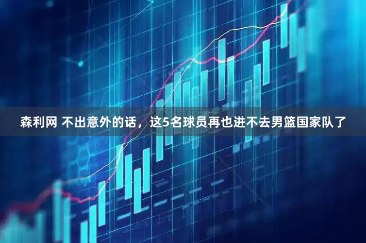 森利网 不出意外的话，这5名球员再也进不去男篮国家队了
